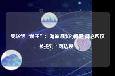 美联储“鸽王”：随着通胀的降温 降息应该被提到“可选项”